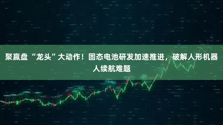 聚赢盘 “龙头”大动作！固态电池研发加速推进，破解人形机器人续航难题