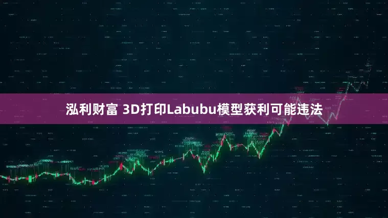 泓利财富 3D打印Labubu模型获利可能违法