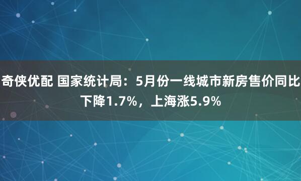 奇侠优配 国家统计局：5月份一线城市新房售价同比下降1.7%，上海涨5.9%