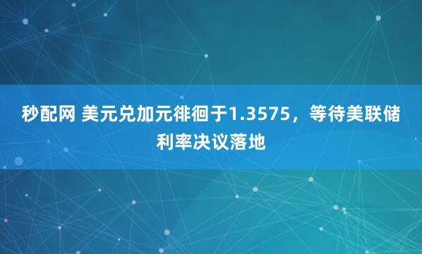 秒配网 美元兑加元徘徊于1.3575，等待美联储利率决议落地