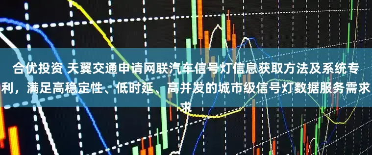 合优投资 天翼交通申请网联汽车信号灯信息获取方法及系统专利，满足高稳定性、低时延、高并发的城市级信号灯数据服务需求