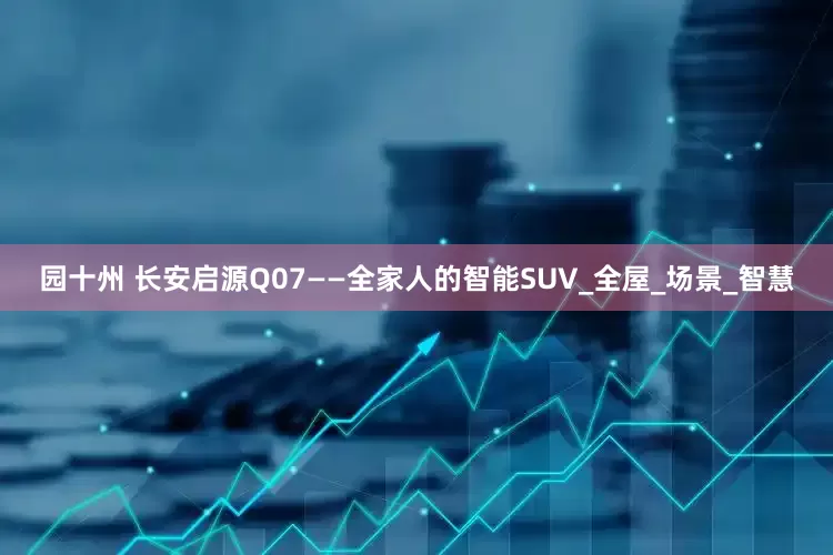 园十州 长安启源Q07——全家人的智能SUV_全屋_场景_智慧
