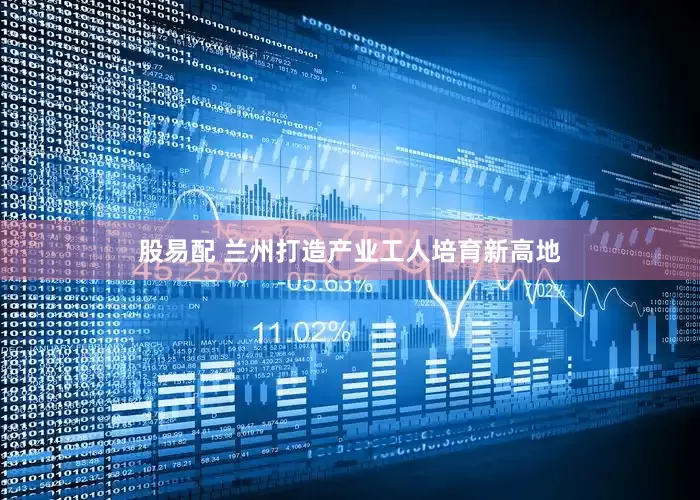 股易配 兰州打造产业工人培育新高地