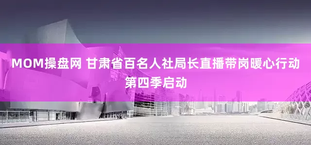 MOM操盘网 甘肃省百名人社局长直播带岗暖心行动第四季启动