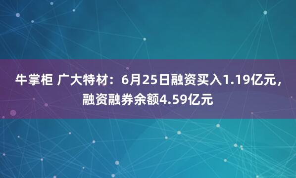 牛掌柜 广大特材：6月25日融资买入1.19亿元，融资融券余额4.59亿元