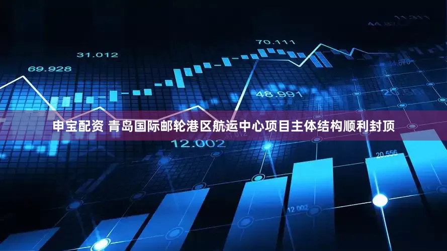 申宝配资 青岛国际邮轮港区航运中心项目主体结构顺利封顶