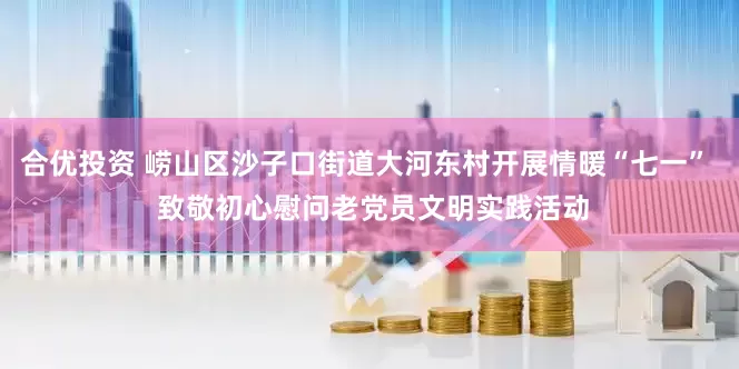 合优投资 崂山区沙子口街道大河东村开展情暖“七一”  致敬初心慰问老党员文明实践活动