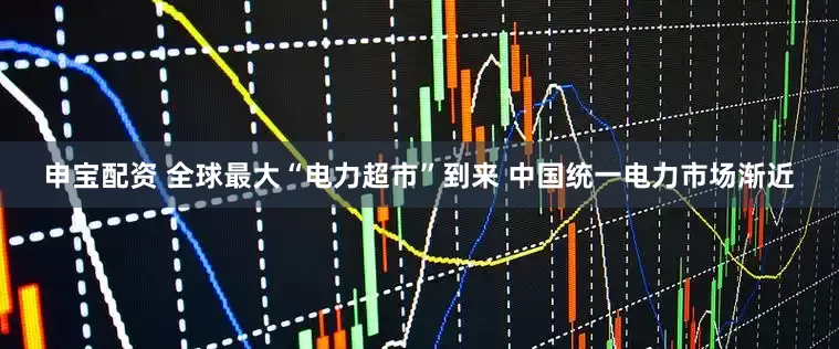 申宝配资 全球最大“电力超市”到来 中国统一电力市场渐近