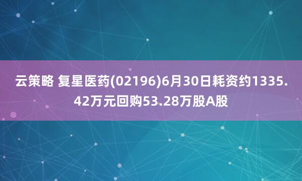 云策略 复星医药(02196)6月30日耗资约1335.42万元回购53.28万股A股
