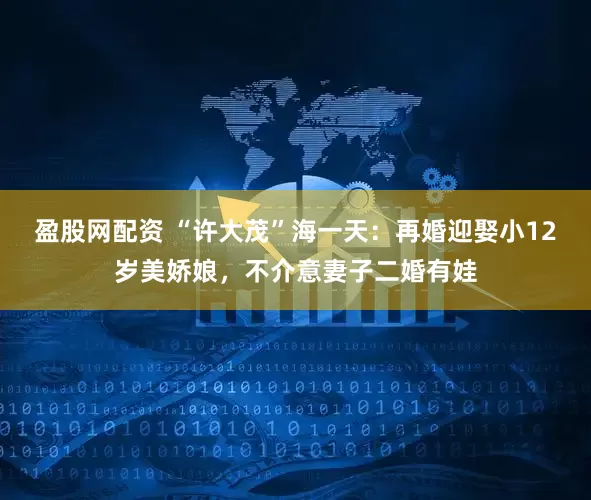 盈股网配资 “许大茂”海一天：再婚迎娶小12岁美娇娘，不介意妻子二婚有娃