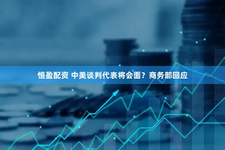 恒盈配资 中美谈判代表将会面？商务部回应