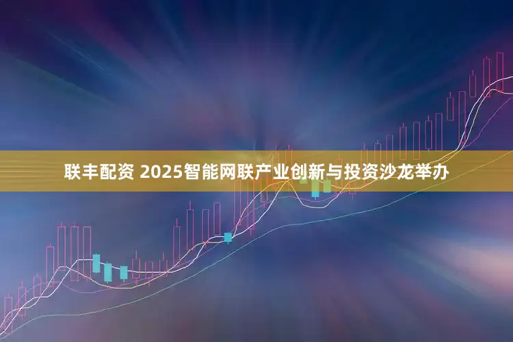 联丰配资 2025智能网联产业创新与投资沙龙举办