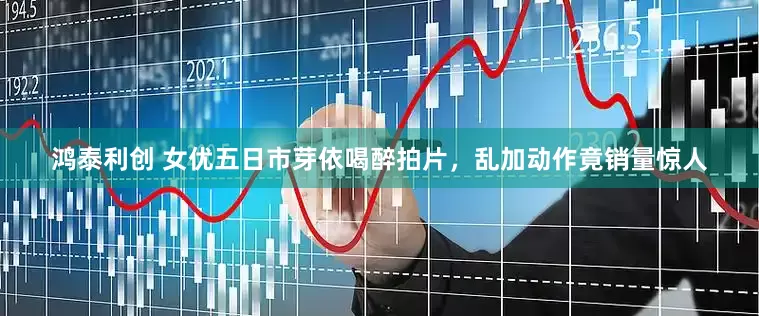 鸿泰利创 女优五日市芽依喝醉拍片，乱加动作竟销量惊人