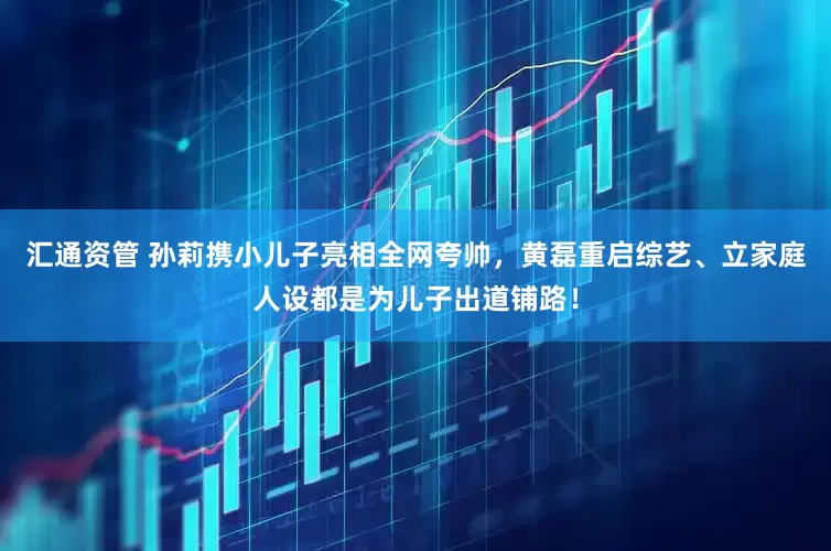 汇通资管 孙莉携小儿子亮相全网夸帅，黄磊重启综艺、立家庭人设都是为儿子出道铺路！
