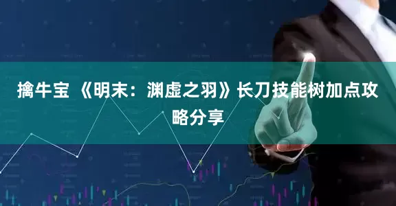 擒牛宝 《明末：渊虚之羽》长刀技能树加点攻略分享