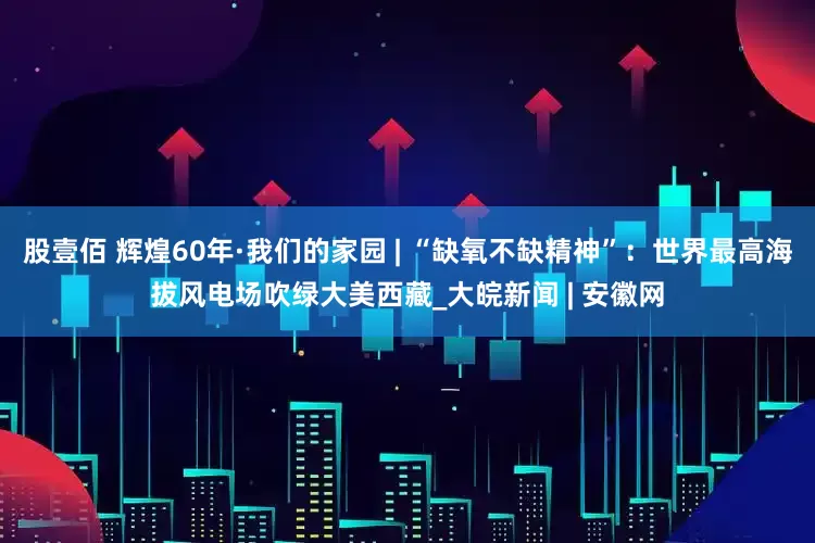 股壹佰 辉煌60年·我们的家园 | “缺氧不缺精神”：世界最高海拔风电场吹绿大美西藏_大皖新闻 | 安徽网