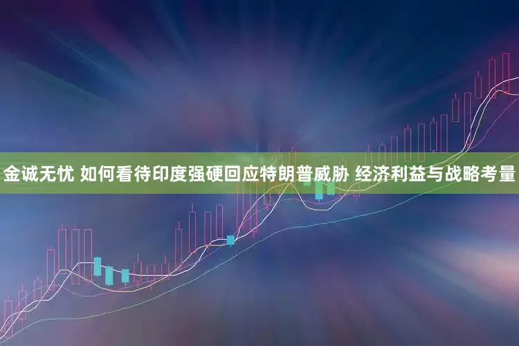 金诚无忧 如何看待印度强硬回应特朗普威胁 经济利益与战略考量