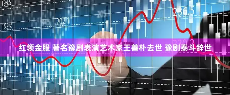 红领金服 著名豫剧表演艺术家王善朴去世 豫剧泰斗辞世