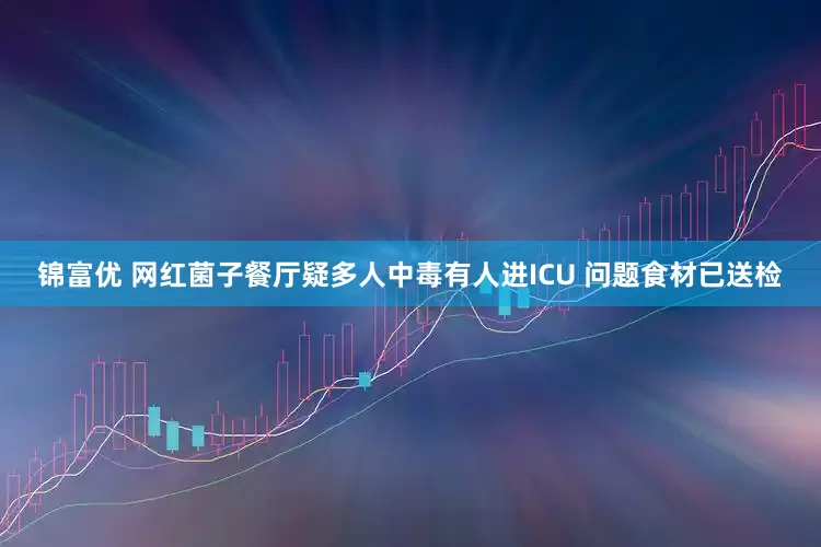 锦富优 网红菌子餐厅疑多人中毒有人进ICU 问题食材已送检