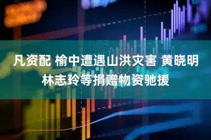 凡资配 榆中遭遇山洪灾害 黄晓明林志玲等捐赠物资驰援