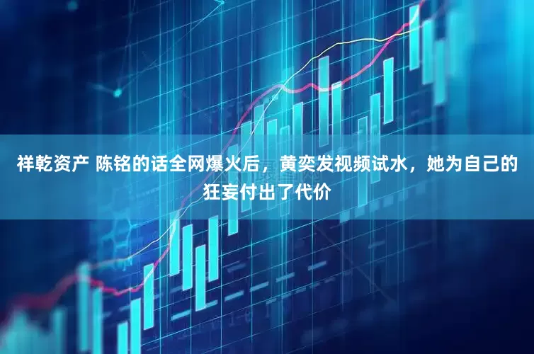 祥乾资产 陈铭的话全网爆火后，黄奕发视频试水，她为自己的狂妄付出了代价
