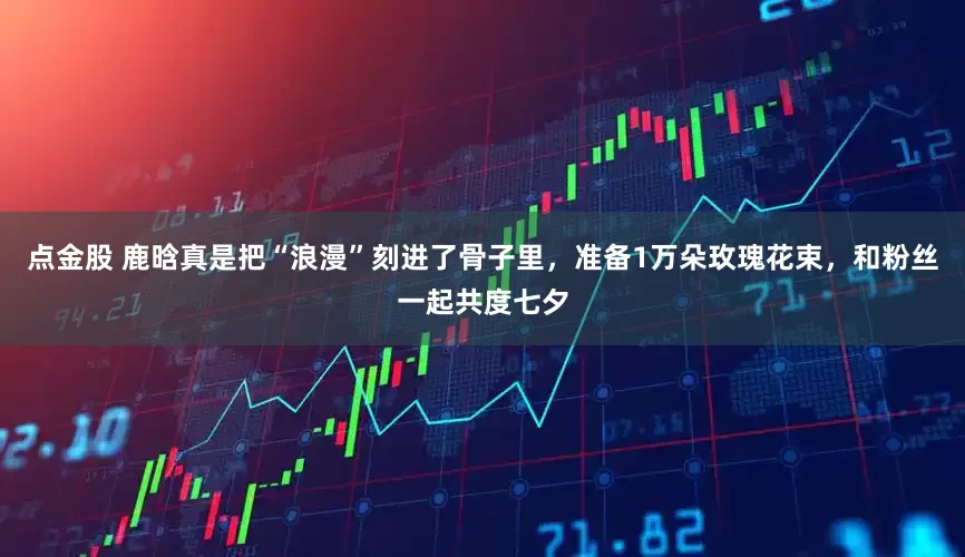 点金股 鹿晗真是把“浪漫”刻进了骨子里，准备1万朵玫瑰花束，和粉丝一起共度七夕