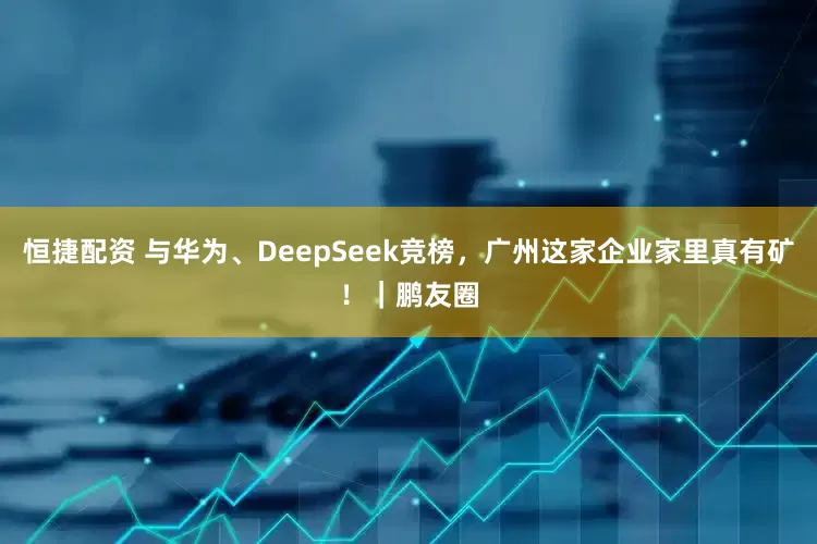 恒捷配资 与华为、DeepSeek竞榜，广州这家企业家里真有矿！｜鹏友圈