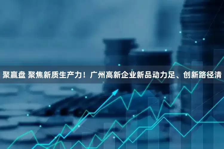 聚赢盘 聚焦新质生产力！广州高新企业新品动力足、创新路径清