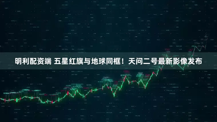 明利配资端 五星红旗与地球同框！天问二号最新影像发布
