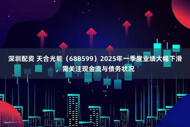 深圳配资 天合光能（688599）2025年一季度业绩大幅下滑，需关注现金流与债务状况