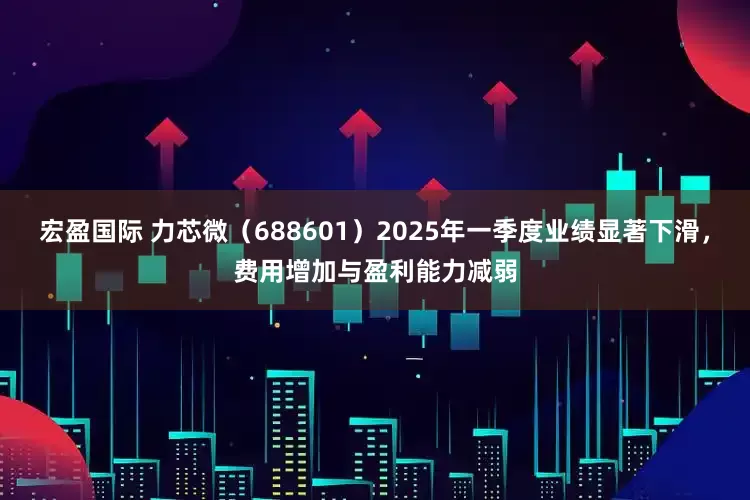 宏盈国际 力芯微（688601）2025年一季度业绩显著下滑，费用增加与盈利能力减弱