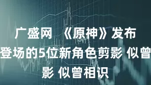 广盛网  《原神》发布今后登场的5位新角色剪影 似曾相识