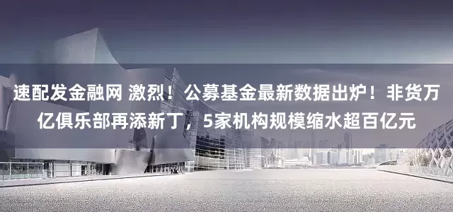 速配发金融网 激烈！公募基金最新数据出炉！非货万亿俱乐部再添新丁，5家机构规模缩水超百亿元