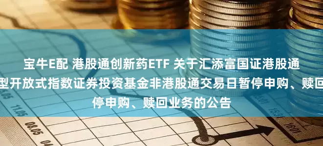 宝牛E配 港股通创新药ETF 关于汇添富国证港股通创新药交易型开放式指数证券投资基金非港股通交易日暂停申购、赎回业务的公告