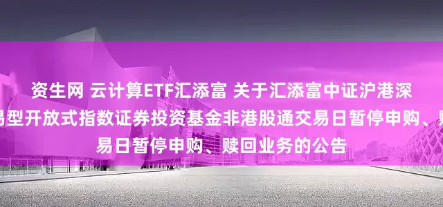 资生网 云计算ETF汇添富 关于汇添富中证沪港深云计算产业交易型开放式指数证券投资基金非港股通交易日暂停申购、赎回业务的公告