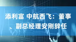 添利富 中航西飞：董事、副总经理安刚辞任