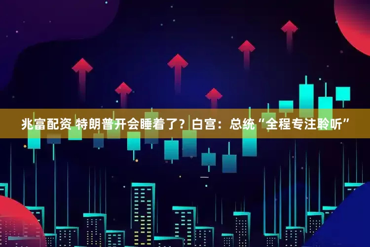 兆富配资 特朗普开会睡着了？白宫：总统“全程专注聆听”