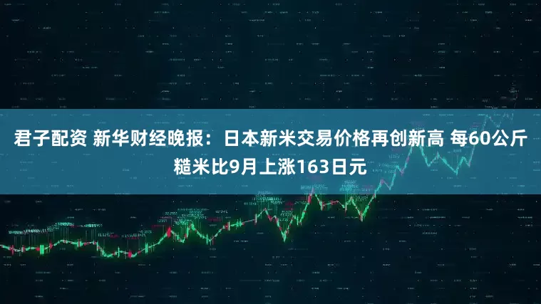 君子配资 新华财经晚报：日本新米交易价格再创新高 每60公斤糙米比9月上涨163日元