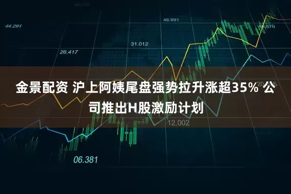 金景配资 沪上阿姨尾盘强势拉升涨超35% 公司推出H股激励计划