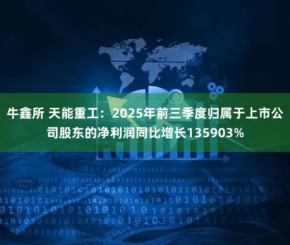 牛鑫所 天能重工：2025年前三季度归属于上市公司股东的净利润同比增长135903%