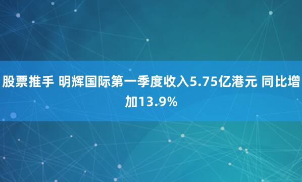 股票推手 明辉国际第一季度收入5.75亿港元 同比增加13.9%